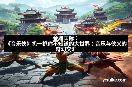 金鼎国际：《音乐侠》扒一扒你不知道的大世界：音乐与侠义的奇幻交汇